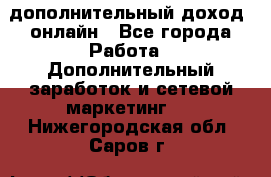 дополнительный доход  онлайн - Все города Работа » Дополнительный заработок и сетевой маркетинг   . Нижегородская обл.,Саров г.